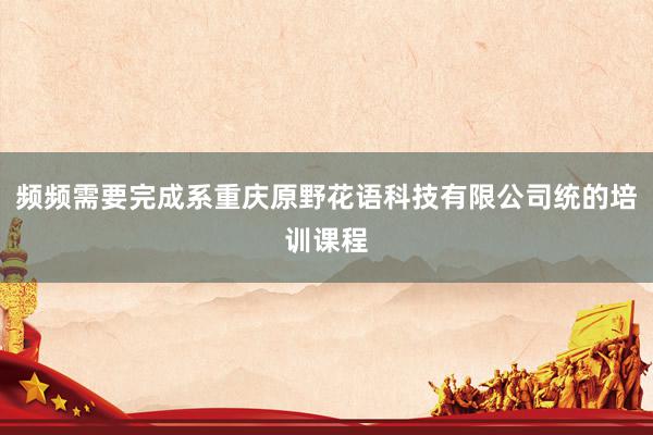 频频需要完成系重庆原野花语科技有限公司统的培训课程