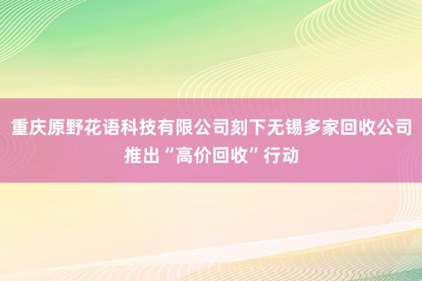 重庆原野花语科技有限公司刻下无锡多家回收公司推出“高价回收”行动